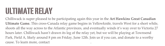 Ultimate Relay
Chilliwack is super pleased to be participating again this year in the Art Hawkins Great Canadian Ultimate Game. This cross-Canada relay game begins in Yellowknife, travels West for a short while, shoots all the way across to the Atlantic provinces, and eventually winds it’s way over to Victoria 27 hours later. Chilliwack hasn’t drawn its leg of the relay yet, but we will be playing at Townsend Park, Field A, likely around 8 pm on Friday, June 12th. Join us if you can, and donate to a worthy cause. To learn more, contact chilliwack@bcultimate.net.